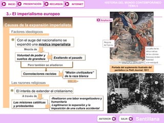 PRESENTACIÓN
                                                                           HISTORIA DEL MUNDO CONTEMPORÁNEO
 INICIO                          RECURSOS          INTERNET
                                                                                          TEMA 6


3.- El imperialismo europeo
                                                                       Ampliación

Causas de la expansión imperialista
   Factores ideológicos

          Con el auge del nacionalismo se
          expandió una mística imperialista
               Mezcla de

          Voluntad de poder y
          sueños de grandeza        Exaltando el pasado

                  Pero también se añadieron
                                                                                    Portada del suplemento ilustrado del
                                                                                      periódico Le Petit Journal, 1911
              Connotaciones racistas          “Misión civilizadora”
                                              de la raza blanca
                                                DOC. 21
   Las razones religiosas

          El interés de extender el cristianismo
              A través de
                                  -Realizaron una labor evangelizadora y
     Las misiones católicas       humanitaria
     y protestantes               -Legitimaron la expansión y la
                                  imposición de una cultura occidental


                                                                      ANTERIOR              SALIR        Santillana
 