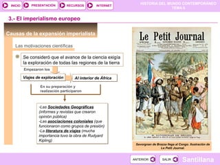 PRESENTACIÓN
                                                                  HISTORIA DEL MUNDO CONTEMPORÁNEO
 INICIO                           RECURSOS        INTERNET
                                                                                 TEMA 6


3.- El imperialismo europeo

Causas de la expansión imperialista

   Las motivaciones científicas

          Se consideró que el avance de la ciencia exigía
          la exploración de todas las regiones de la tierra
          Empezaron los

          Viajes de exploración       Al interior de África

                  En su preparación y
                  realización participaron



                  -Las Sociedades Geográficas
                  (informes y revistas que crearon
                  opinión pública)
                  -Las asociaciones coloniales (que
                  funcionaron como grupos de presión)
                  -La literatura de viajes (mucha
                  importancia tuvo la obra de Rudyard
                  Kipling)
                                                               Savorgnan de Brazza llega al Congo. Ilustración de
                                                                              Le Petit Journal.


                                                              ANTERIOR          SALIR         Santillana
 