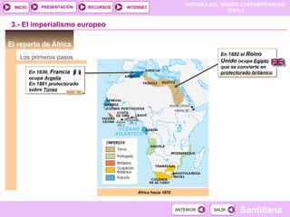 PRESENTACIÓN
                                                                           HISTORIA DEL MUNDO CONTEMPORÁNEO
  INICIO                             RECURSOS   INTERNET
                                                                                          TEMA 6


3.- El imperialismo europeo

El reparto de África
                                                                                      En 1882 el Reino
    Los primeros pasos
                                                                                      Unido ocupa Egipto
                                                                                      que se convierte en
           En 1830, Francia                                                           protectorado británico
           ocupa Argelia
           En 1881 protectorado
           sobre Túnez
                           DOC. 26




                                                    África hacia 1870



                                                                        ANTERIOR    SALIR     Santillana
 
