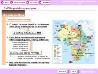 PRESENTACIÓN
                                                                     HISTORIA DEL MUNDO CONTEMPORÁNEO
  INICIO                              RECURSOS       INTERNET
                                                                                    TEMA 6


 3.- El imperialismo europeo

El reparto de África
    Conflictos internacionales

           El intento de formar imperios continuos por
           parte de los británicos y de los franceses
                      Provocó

               El conflicto de Fachoda, en 1898

           En el África austral coincidían diversos
           intereses (portugueses, bóers y británicos)
             El descubrimiento de
               diamantes y oro en
               tierras de los bóers
             (Orange y Transvaal)
                           provocó
           La guerra anglo-bóer de 1899-1902

                   La victoria británica provocó la anexión de
                   Orange y el Transvaal a la Unión Sudafricana

           Otra zona de conflictos fue Marruecos entre
           Francia y Alemania


                                                                  ANTERIOR    SALIR   Santillana
 