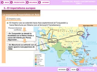 PRESENTACIÓN
                                                                        HISTORIA DEL MUNDO CONTEMPORÁNEO
 INICIO                          RECURSOS        INTERNET
                                                                                       TEMA 6


3.- El imperialismo europeo

La expansión imperialista en Asia
   El Imperio ruso

          El Imperio ruso se extendió hacia Asia septentrional (el Turquestán) y
          hacia Manchuria por Siberia (con el ferrocarril Transiberiano)                    Asia hacia 1914
      Provocó diversos
            conflictos

     - En Turquestán se desató la
     hostilidad con el Reino Unido a
     causa del interés por Persia,
     Afganistán…

     - En Manchuria se enfrentó con el
     Japón (guerra ruso-japonesa de
     1904)




                                                                    ANTERIOR       SALIR   Santillana
 