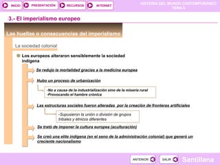 PRESENTACIÓN
                                                                             HISTORIA DEL MUNDO CONTEMPORÁNEO
 INICIO                          RECURSOS          INTERNET
                                                                                            TEMA 6


3.- El imperialismo europeo

Las huellas o consecuencias del imperialismo

   La sociedad colonial

          Los europeos alteraron sensiblemente la sociedad
          indígena

                Se redujo la mortalidad gracias a la medicina europea

                Hubo un proceso de urbanización

                      -No a causa de la industrialización sino de la miseria rural
                      -Provocando el hambre crónica


                Las estructuras sociales fueron alteradas por la creación de fronteras artificiales

                             -Supusieron la unión o división de grupos
                             tribales y étnicos diferentes
                 Se trató de imponer la cultura europea (aculturación)

                 Se creó una elite indígena (en el seno de la administración colonial) que generó un
                 creciente nacionalismo



                                                                         ANTERIOR     SALIR   Santillana
 
