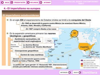 PRESENTACIÓN
                                                                             HISTORIA DEL MUNDO CONTEMPORÁNEO
 INICIO                            RECURSOS          INTERNET
                                                                                            TEMA 6


4.- El imperialismo no europeo

El imperialismo estadounidense
          En el siglo XIX el expansionismo de Estados Unidos se limitó a la conquista del Oeste
                        - En 1848 se desarrolló la guerra contra México (se anexionó Nuevo México,
                        Arizona, Utah, Nevada y California)
                            - En 1867 compró Alaska a los rusos

          En la expansión americana primaron las razones
          ideológicas y geopolíticas
             - Sentimiento nacionalista y de
             superioridad racial anglosajona
          Que se          -La doctrina Monroe
          sustentaba      -La doctrina del “Destino Manifiesto”
          en
              - Concepciones geopolíticas

                       -Control de rutas marítimas

            -Derecho a la intervención (guerra contra
            España en Cuba y Filipinas, 1898)

            -La política del “gran garrote” (T. Roosevelt) 1901. Intervencionismo
            armado para defender intereses estadounidenses.
                                                                   DOC. 37


                                                                         ANTERIOR     SALIR   Santillana
 