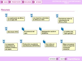 PRESENTACIÓN
                                                                                  HISTORIA DEL MUNDO CONTEMPORÁNEO
  INICIO                              RECURSOS          INTERNET
                                                                                                 TEMA 6




Recursos


           La exploración de África               Los imperios coloniales                  Caricaturas sobre la
           en el siglo XIX                        en África en 1914                        colonización de
                                                                                           África y Asia




           Asia hacia 1914            El comercio del              Segregación racial en             La política del
                                      opio                         Sudáfrica                         “gran garrote”




    La expansión                 Producción mundial de                  Una crítica al           Mapa conceptual
    imperialista de              manufacturas (1870/1913)               colonialismo             sobre la segunda
    Estados Unidos y                                                                             revolución
    de Japón                                                                                     industrial




                                                                              ANTERIOR       SALIR         Santillana
 