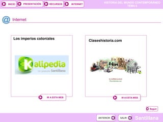 PRESENTACIÓN
                                                           HISTORIA DEL MUNDO CONTEMPORÁNEO
INICIO                   RECURSOS       INTERNET
                                                                          TEMA 6




   Internet



    Los imperios coloniales
                                                   Claseshistoria.com




                        IR A ESTA WEB                               IR A ESTA WEB




                                                                                    Seguir


                                                        ANTERIOR    SALIR     Santillana
 