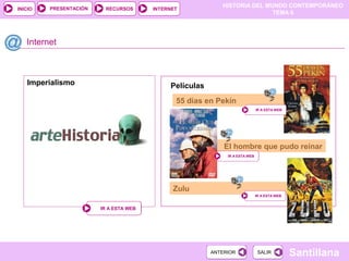 PRESENTACIÓN
                                                            HISTORIA DEL MUNDO CONTEMPORÁNEO
INICIO                   RECURSOS       INTERNET
                                                                           TEMA 6




   Internet



   Imperialismo                              Películas
                                               55 días en Pekín
                                                                              IR A ESTA WEB




                                                             El hombre que pudo reinar
                                                              IR A ESTA WEB




                                              Zulu
                                                                              IR A ESTA WEB


                        IR A ESTA WEB




                                                         ANTERIOR              SALIR          Santillana
 