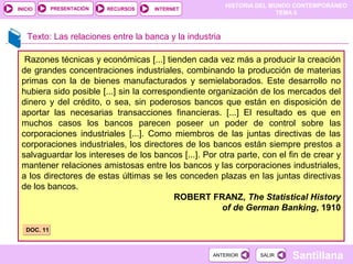 PRESENTACIÓN
                                                         HISTORIA DEL MUNDO CONTEMPORÁNEO
INICIO                      RECURSOS   INTERNET
                                                                        TEMA 6



   Texto: Las relaciones entre la banca y la industria

  Razones técnicas y económicas [...] tienden cada vez más a producir la creación
 de grandes concentraciones industriales, combinando la producción de materias
 primas con la de bienes manufacturados y semielaborados. Este desarrollo no
 hubiera sido posible [...] sin la correspondiente organización de los mercados del
 dinero y del crédito, o sea, sin poderosos bancos que están en disposición de
 aportar las necesarias transacciones financieras. [...] El resultado es que en
 muchos casos los bancos parecen poseer un poder de control sobre las
 corporaciones industriales [...]. Como miembros de las juntas directivas de las
 corporaciones industriales, los directores de los bancos están siempre prestos a
 salvaguardar los intereses de los bancos [...]. Por otra parte, con el fin de crear y
 mantener relaciones amistosas entre los bancos y las corporaciones industriales,
 a los directores de estas últimas se les conceden plazas en las juntas directivas
 de los bancos.
                                          ROBERT FRANZ, The Statistical History
                                                      of de German Banking, 1910

   DOC. 11



                                                   ANTERIOR       SALIR   Santillana
 