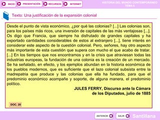 PRESENTACIÓN
                                                       HISTORIA DEL MUNDO CONTEMPORÁNEO
INICIO                     RECURSOS   INTERNET
                                                                      TEMA 6


   Texto: Una justificación de la expansión colonial

Desde el punto de vista económico, ¿por qué las colonias? [...] Las colonias son,
para los países más ricos, una inversión de capitales de las más ventajosas [...].
Os digo que Francia, que siempre ha disfrutado de grandes capitales y ha
exportado cantidades considerables de estos al extranjero [...], tiene interés en
considerar este aspecto de la cuestión colonial. Pero, señores, hay otro aspecto
más importante de esta cuestión que supera con mucho el que acabo de tratar.
[...] En los tiempos que nos encontramos y en la crisis que atraviesan todas las
industrias europeas, la fundación de una colonia es la creación de un mercado.
Se ha señalado, en efecto, y los ejemplos abundan en la historia económica de
los pueblos modernos, que es suficiente que el lazo colonial subsista entre la
madrepatria que produce y las colonias que ella ha fundado, para que el
predominio económico acompañe y soporte, de alguna manera, el predominio
político.
                                      JULES FERRY, Discurso ante la Cámara
                                                de los Diputados, julio de 1885

  DOC. 20



                                                   ANTERIOR     SALIR   Santillana
 