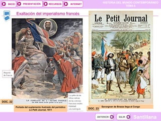 PRESENTACIÓN
                                                                                    HISTORIA DEL MUNDO CONTEMPORÁNEO
    INICIO                                 RECURSOS           INTERNET
                                                                                                   TEMA 6


             Exaltación del imperialismo francés




DOC. 22
             Portada del suplemento ilustrado del periódico                        Savorgnan de Brazza llega al Congo
                          Le Petit Journal, 1911
                                                                         DOC. 23


                                                                              ANTERIOR            SALIR        Santillana
 