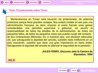 PRESENTACIÓN
                                                     HISTORIA DEL MUNDO CONTEMPORÁNEO
INICIO                    RECURSOS   INTERNET
                                                                    TEMA 6



     Texto: El protectorado sobre Túnez


        Mantendremos en Túnez esta situación de protectorado, de potencia
   protectora porque tiene grandes ventajas. Nos evitará instalar en ese país una
   administración francesa, es decir, imponer al erario francés unos gastos
   considerables; nos permitirá supervisar y gobernar, sin asumir la
   responsabilidad de todos los detalles de la administración, de todos los
   pequeños fallos, de todos los pequeños roces que pueden surgir del contacto
   de dos civilizaciones diferentes. Es, a nuestros ojos, una situación adecuada,
   útil, que salvaguarda la dignidad del vencido, cuestión nada indiferente en un
   país musulmán, cuestión que tiene una gran importancia en tierra árabe.
   Salvaguardar la dignidad del vencido es afianzar la seguridad de la posesión.

                                     JULES FERRY, Discurso ante la Cámara de
                                                             Diputados, 1884

     DOC. 26




                                                  ANTERIOR    SALIR   Santillana
 