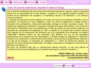 PRESENTACIÓN
                                                                   HISTORIA DEL MUNDO CONTEMPORÁNEO
INICIO                       RECURSOS       INTERNET
                                                                                  TEMA 6


    Texto: El dominio colonial de Leopoldo II sobre el Congo
   Con la mezcla característica de esta primera fase colonial de ignorancia, ceguera, mala fe y tranquila
   creencia en la superioridad de la «raza blanca», Leopoldo II y sus agentes quisieron justificar, en
   nombre de los imperativos del «progreso», el sistemático recurso a la imposición y a la violencia
   contra los africanos.
   [...] Además del aprovisionamiento obligatorio de marfil y de caucho a los agentes del Estado y de las
   compañías, los africanos se veían obligados a toda una serie de obligaciones –trabajo forzado,
   transporte como porteadores, prestaciones personales, entrega de víveres, impuestos y tasas–. No
   respetar las obligaciones implicaba la respuesta inmediata del puesto administrativo o de la factoría
   más próxima. Presentado como una necesidad por la falta de medios de comunicación modernos, el
   transporte por porteadores fue legalizado en 1891 y subsistió en el conjunto de la colonia muchos
   años después de la construcción del ferrocarril que unía Léopoldville [hoy Kinshasa] con Matadi
   (1890-1898). Heredero directo de esa esclavitud cuya abolición era una de las principales
   justificaciones de la presencia de los colonizadores, el trabajo forzado fue legalizado en 1892 para
   contribuir a la construcción y mantenimiento de las pistas y de los primeros equipamientos colectivos,
   a la tala de los bosques, al transporte por porteadores [...]. Todos los testimonios directos, en
   particular los de los misioneros protestantes y no belgas, concuerdan en atestiguar el rechazo de los
   africanos a someterse [...].
   Así pues, fue necesario erigir todo un impresionante aparato coercitivo, no solo para obtener el
   cumplimiento de las tareas obligatorias, sino también para reprimir y prevenir revueltas [...].

                                                                  MARC FERRO (dir.), El libro negro
                                                   del colonialismo. Siglos XVI al XXI: del exterminio
    DOC. 27                                                                  al arrepentimiento, 2005



                                                               ANTERIOR       SALIR      Santillana
 