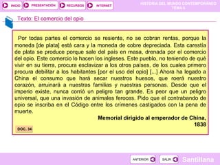 PRESENTACIÓN
                                                      HISTORIA DEL MUNDO CONTEMPORÁNEO
INICIO                   RECURSOS   INTERNET
                                                                     TEMA 6


    Texto: El comercio del opio


    Por todas partes el comercio se resiente, no se cobran rentas, porque la
  moneda [de plata] está cara y la moneda de cobre depreciada. Esta carestía
  de plata se produce porque sale del país en masa, drenada por el comercio
  del opio. Este comercio lo hacen los ingleses. Este pueblo, no teniendo de qué
  vivir en su tierra, procura esclavizar a los otros países, de los cuales primero
  procura debilitar a los habitantes [por el uso del opio] [...] Ahora ha legado a
  China el consumo que hará secar nuestros huesos, que roerá nuestro
  corazón, arruinará a nuestras familias y nuestras personas. Desde que el
  imperio existe, nunca corrió un peligro tan grande. Es peor que un peligro
  universal, que una invasión de animales feroces. Pido que el contrabando de
  opio se inscriba en el Código entre los crímenes castigados con la pena de
  muerte.
                                      Memorial dirigido al emperador de China,
                                                                              1838
    DOC. 34




                                                   ANTERIOR    SALIR   Santillana
 