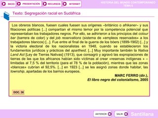 PRESENTACIÓN
                                                               HISTORIA DEL MUNDO CONTEMPORÁNEO
INICIO                     RECURSOS      INTERNET
                                                                              TEMA 6


    Texto: Segregación racial en Sudáfrica

    Los obreros blancos, fuesen cuales fuesen sus orígenes –británico o afrikaner– y sus
  filiaciones políticas [...] compartían el mismo temor por la competencia potencial que
  representaban los trabajadores negros. Por ello, se adhirieron a los principios del colour
  bar (barrera de color) y del job reservations (sistema de «empleos reservados» a los
  trabajadores blancos) [...]. Fue entre el final de la guerra de los bóers (1899-1902) [...] y
  la victoria electoral de los nacionalistas en 1948, cuando se establecieron los
  fundamentos jurídicos y prácticos del apartheid. [...] Muy importante también la Nativa
  Land Act [Ley de Tierras Nativas] (1913), que consagró y agravó las expropiaciones de
  tierras de las que los africanos habían sido víctimas al crear «reservas indígenas » –
  limitadas al 7,5 % del territorio (para el 78 % de la población), mientras que las zonas
  «blancas» cubrían el 92,5%. [...] en 1923 [...] se les asignó zonas donde habitar, las
  township, apartadas de los barrios europeos.
                                                                        MARC FERRO (dir.),
                                                       El libro negro del colonialismo, 2005


    DOC. 36




                                                           ANTERIOR      SALIR     Santillana
 