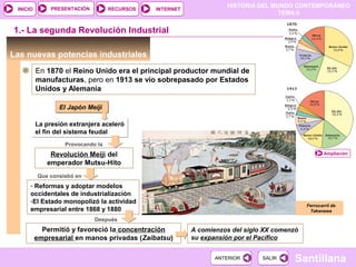 PRESENTACIÓN
                                                                    HISTORIA DEL MUNDO CONTEMPORÁNEO
 INICIO                             RECURSOS   INTERNET
                                                                                   TEMA 6


1.- La segunda Revolución Industrial

Las nuevas potencias industriales
          En 1870 el Reino Unido era el principal productor mundial de
          manufacturas, pero en 1913 se vio sobrepasado por Estados
          Unidos y Alemania

                 El Japón Meiji

          La presión extranjera aceleró
          el fin del sistema feudal
                    Provocando la
              Revolución Meiji del                                                                   Ampliación

             emperador Mutsu-Hito
          Que consistió en
      - Reformas y adoptar modelos
      occidentales de industrialización
      -El Estado monopolizó la actividad
                                                                                             Ferrocarril de
      empresarial entre 1868 y 1880                                                           Takanawa

                              Después
            Permitió y favoreció la concentración         A comienzos del siglo XX comenzó
          empresarial en manos privadas (Zaibatsu)        su expansión por el Pacífico


                                                                 ANTERIOR      SALIR     Santillana
 
