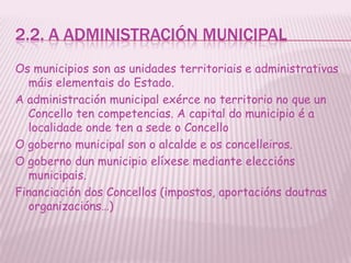 2.2. A ADMINISTRACIÓN MUNICIPAL
Os municipios son as unidades territoriais e administrativas
  máis elementais do Estado.
A administración municipal exérce no territorio no que un
  Concello ten competencias. A capital do municipio é a
  localidade onde ten a sede o Concello
O goberno municipal son o alcalde e os concelleiros.
O goberno dun municipio elíxese mediante eleccións
  municipais.
Financiación dos Concellos (impostos, aportacións doutras
  organizacións…)
 