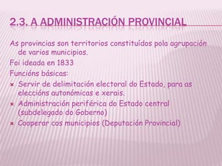 2.3. A ADMINISTRACIÓN PROVINCIAL
As provincias son territorios constituídos pola agrupación
  de varios municipios.
Foi ideada en 1833
Funcións básicas:
 Servir de delimitación electoral do Estado, para as
  eleccións autonómicas e xerais.
 Administración periférica do Estado central
  (subdelegado do Goberno)
 Cooperar cos municipios (Deputación Provincial)
 
