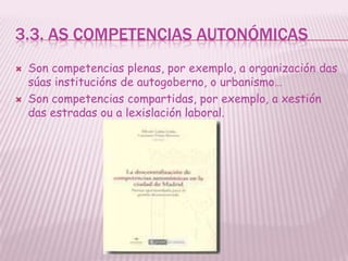 3.3. AS COMPETENCIAS AUTONÓMICAS
   Son competencias plenas, por exemplo, a organización das
    súas institucións de autogoberno, o urbanismo…
   Son competencias compartidas, por exemplo, a xestión
    das estradas ou a lexislación laboral.
 