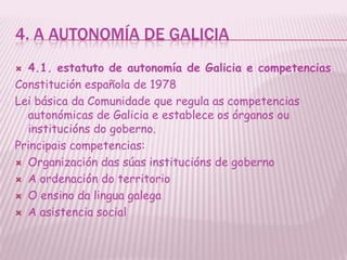 4. A AUTONOMÍA DE GALICIA
 4.1. estatuto de autonomía de Galicia e competencias
Constitución española de 1978
Lei básica da Comunidade que regula as competencias
  autonómicas de Galicia e establece os órganos ou
  institucións do goberno.
Principais competencias:
 Organización das súas institucións de goberno

 A ordenación do territorio

 O ensino da lingua galega

 A asistencia social
 