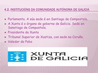 4.2. INSTITUCIÓNS DA COMUNIDADE AUTÓNOMA DE GALICIA

   Parlamento. A súa sede é en Santiago de Compostela.
   A Xunta é o órgano de goberno de Galicia. Sede en
    Sanatiago de Compostela.
   Presidente da Xunta
   Tribunal Superior de Xustiza, con sede na Coruña.
   Valedor do Pobo
 