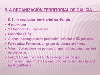 5. A ORGANIZACIÓN TERRITORIAL DE GALICIA

   5.1. A realidade territorial de Galicia
   4 provincias
   53 bisbarras ou comarcas
   Concellos (115)
   Aldeas. Abrangue unha poboación inferior a 50 persoas.
   Parroquias. Fórmanas un grupo de aldeas próximas.
   Vilas. Son núcleos de poboación que actúan como capitais
    de bisbarra.
   Cidades. Son grandes núcleos de poboación que
    conforman importantes áreas urbanas, e incluso espazos
    metropolitanos.
 
