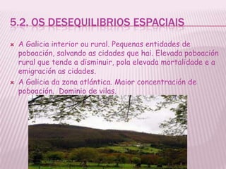 5.2. OS DESEQUILIBRIOS ESPACIAIS
   A Galicia interior ou rural. Pequenas entidades de
    poboación, salvando as cidades que hai. Elevada poboación
    rural que tende a disminuir, pola elevada mortalidade e a
    emigración as cidades.
   A Galicia da zona atlántica. Maior concentración de
    poboación. Dominio de vilas.
 