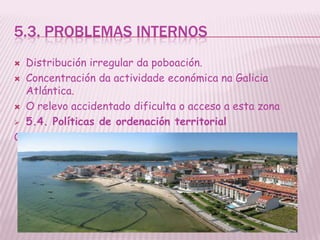 5.3. PROBLEMAS INTERNOS
 Distribución irregular da poboación.
 Concentración da actividade económica na Galicia
  Atlántica.
 O relevo accidentado dificulta o acceso a esta zona

 5.4. Políticas de ordenación territorial

Obxectivo de impedir o despoboamento do interior
 