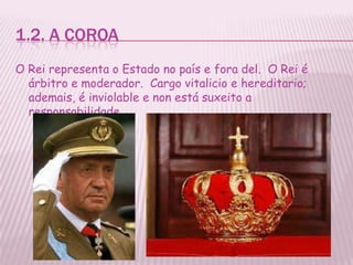 1.2. A COROA
O Rei representa o Estado no país e fora del. O Rei é
  árbitro e moderador. Cargo vitalicio e hereditario;
  ademais, é inviolable e non está suxeito a
  responsabilidade.
 