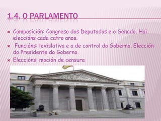1.4. O PARLAMENTO
   Composición: Congreso dos Deputados e o Senado. Hai
    eleccións cada catro anos.
    Funcións: lexislativa e a de control do Goberno. Elección
    do Presidente do Goberno.
   Eleccións: moción de censura
 