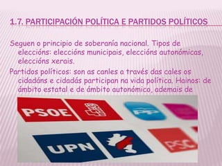 1.7. PARTICIPACIÓN POLÍTICA E PARTIDOS POLÍTICOS

Seguen o principio de soberanía nacional. Tipos de
  eleccións: eleccións municipais, eleccións autonómicas,
  eleccións xerais.
Partidos políticos: son as canles a través das cales os
  cidadáns e cidadás participan na vida política. Hainos: de
  ámbito estatal e de ámbito autonómico, ademais de
  ámbito independente (municipais)
 