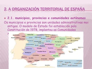 2. A ORGANIZACIÓN TERRITORIAL DE ESPAÑA

 2.1. municipios, provincias e comunidades autónomas
Os municipios e provincias son unidades administrativas moi
  antigas. O modelo de Estado foi establecido pola
  Constitución de 1978, implantou as Comunidades
  Autónomas.
 