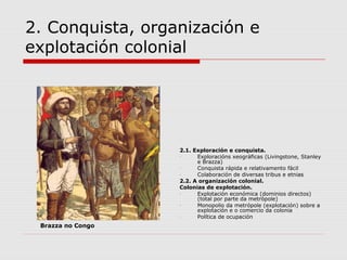 2. Conquista, organización e
explotación colonial




                   2.1. Exploración e conquista.
                   -     Exploracións xeográficas (Livingstone, Stanley
                         e Brazza)
                   -     Conquista rápida e relativamento fácil
                   -     Colaboración de diversas tribus e etnias
                   2.2. A organización colonial.
                   Colonias de explotación.
                   -     Explotación económica (dominios directos)
                         (total por parte da metrópole)
                   -     Monopolio da metrópole (explotación) sobre a
                         explotación e o comercio da colonia
                   -     Política de ocupación
 Brazza no Congo
 