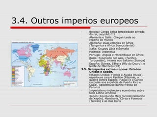 3.4. Outros imperios europeos
               -     Bélxica: Congo Belga (propiedade privada
                     do rei, Leopoldo II)
               -     Alemania e Italia: Chegan tarde ao
                     reparto do mundo
               -     Alemaña: Dúas colonias en África
                     (Tanganica e África Suroccidental)
               -     Italia: Ocupou Libia e Somalia
               -     Holanda: Indonesia
               -     Portugal: Angola e Mozambique en África
               -     Rusia: Expansión por Asia, (Pacífico,
                     Turquestán), interés nos Balcáns (Europa)
               -     España: Guinea, Sáhara (Río do Douro), e
                     Norte de Marrocos (Rif)
               3.5. Os imperios extraeuropeos: Estados
                     Unidos e Xapón.
               -     Estados Unidos: Florida e Alaska (Rusia),
                     espallouse cara o Pacífico (Filipinas, a
                     guerra contra España, Hawai) e o Caribe
                     (expulsa aos españois de Puerto Rico e
                     Cuba). Apoderouse dunha franxa de
                     Panamá
               -     Imperialismo indirecto e económico sobre
                     toda Latino-América
               -     Xapón: Revolución Meiji (occidentalización
                     de Xapón). Manchuria, Corea e Formosa
                     (Taiwan) e as illas Kurís
 