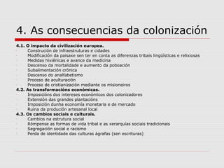 4. As consecuencias da colonización
4.1. O impacto da civilización europea.
-    Construción de infraestruturas e cidades
-    Modificación da paisaxe sen ter en conta as diferenzas tribais lingüísticas e relixiosas
-    Medidas hixiénicas e avance da medicina
-    Descenso da mortalidade e aumento da poboación
-    Subalimentación crónica
-    Descenso do analfabetismo
-    Proceso de aculturación
-    Proceso de cristianización mediante os misioneiros
4.2. As transformacións económicas.
-    Imposicións dos intereses económicos dos colonizadores
-    Extensión das grandes plantacións
-    Imposición dunha economía monetaria e de mercado
-    Ruina da produción artesanal local
4.3. Os cambios sociais e culturais.
-    Cambios na estrutura social
-    Rómpense as formas de vida tribal e as xerarquías sociais tradicionais
-    Segregación social e racismo
-    Perda de identidade das culturas ágrafas (sen escrituras)
 