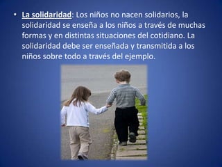 • La solidaridad: Los niños no nacen solidarios, la
  solidaridad se enseña a los niños a través de muchas
  formas y en distintas situaciones del cotidiano. La
  solidaridad debe ser enseñada y transmitida a los
  niños sobre todo a través del ejemplo.
 
