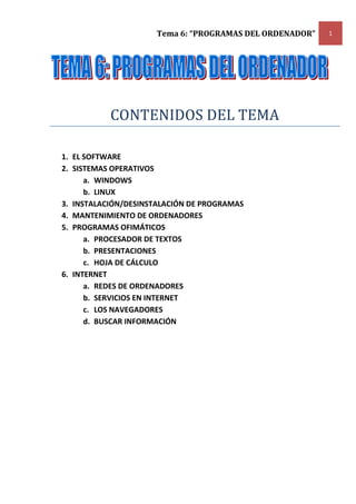 Tema 6: “PROGRAMAS DEL ORDENADOR”   1




           CONTENIDOS DEL TEMA

1. EL SOFTWARE
2. SISTEMAS OPERATIVOS
      a. WINDOWS
      b. LINUX
3. INSTALACIÓN/DESINSTALACIÓN DE PROGRAMAS
4. MANTENIMIENTO DE ORDENADORES
5. PROGRAMAS OFIMÁTICOS
      a. PROCESADOR DE TEXTOS
      b. PRESENTACIONES
      c. HOJA DE CÁLCULO
6. INTERNET
      a. REDES DE ORDENADORES
      b. SERVICIOS EN INTERNET
      c. LOS NAVEGADORES
      d. BUSCAR INFORMACIÓN
 