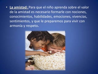 • La amistad: Para que el niño aprenda sobre el valor
  de la amistad es necesario formarle con nociones,
  conocimientos, habilidades, emociones, vivencias,
  sentimientos, y que le preparemos para vivir con
  armonía y respeto.
 