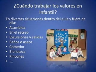 ¿Cuándo trabajar los valores en
                Infantil?
En diversas situaciones dentro del aula y fuera de
  ella:
• Asamblea
• En el recreo
• Excursiones y salidas
• Baños o aseos
• Comedor
• Biblioteca
• Rincones
• ….
 