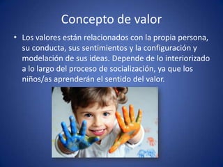 Concepto de valor
• Los valores están relacionados con la propia persona,
  su conducta, sus sentimientos y la configuración y
  modelación de sus ideas. Depende de lo interiorizado
  a lo largo del proceso de socialización, ya que los
  niños/as aprenderán el sentido del valor.
 