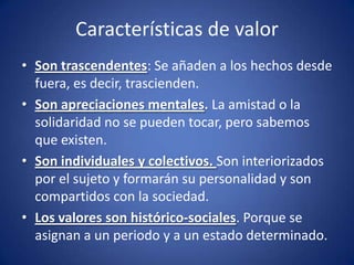 Características de valor
• Son trascendentes: Se añaden a los hechos desde
  fuera, es decir, trascienden.
• Son apreciaciones mentales. La amistad o la
  solidaridad no se pueden tocar, pero sabemos
  que existen.
• Son individuales y colectivos. Son interiorizados
  por el sujeto y formarán su personalidad y son
  compartidos con la sociedad.
• Los valores son histórico-sociales. Porque se
  asignan a un periodo y a un estado determinado.
 