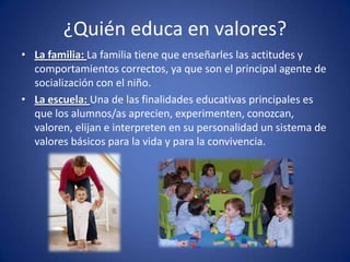 ¿Quién educa en valores?
• La familia: La familia tiene que enseñarles las actitudes y
  comportamientos correctos, ya que son el principal agente de
  socialización con el niño.
• La escuela: Una de las finalidades educativas principales es
  que los alumnos/as aprecien, experimenten, conozcan,
  valoren, elijan e interpreten en su personalidad un sistema de
  valores básicos para la vida y para la convivencia.
 
