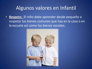 Algunos valores en Infantil
• Respeto: El niño debe aprender desde pequeño a
  respetar los bienes comunes que hay en la casa o en
  la escuela así como los bienes sociales.
 