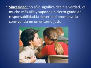 • Sinceridad: no sólo significa decir la verdad, va
  mucho más allá y supone un cierto grado de
  responsabilidad.la sinceridad promueve la
  convivencia en un entorno justo.
 