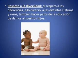 • Respeto a la diversidad: el respeto a las
  diferencias, a lo diverso, a las distintas culturas
  y razas, también hacer parte de la educación
  de damos a nuestros hijos.
 