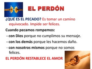 ¿QUÉ ES EL PECADO? Es tomar un camino
  equivocado. Impide ser felices.
Cuando pecamos rompemos:
- con Dios porque no cumplimos su mensaje.
- con los demás porque les hacemos daño.
- con nosotros mismos porque no somos
  felices.
EL PERDÓN RESTABLECE EL AMOR
 