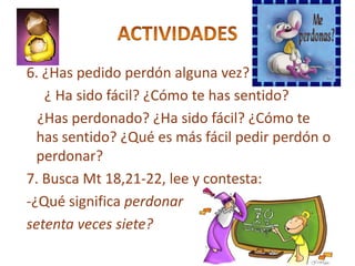 6. ¿Has pedido perdón alguna vez?
   ¿ Ha sido fácil? ¿Cómo te has sentido?
  ¿Has perdonado? ¿Ha sido fácil? ¿Cómo te
  has sentido? ¿Qué es más fácil pedir perdón o
  perdonar?
7. Busca Mt 18,21-22, lee y contesta:
-¿Qué significa perdonar
setenta veces siete?
 