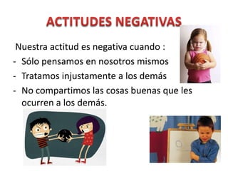 Nuestra actitud es negativa cuando :
- Sólo pensamos en nosotros mismos
- Tratamos injustamente a los demás
- No compartimos las cosas buenas que les
  ocurren a los demás.
 