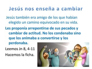 Jesús también era amigo de los que habían
   elegido un camino equivocado en su vida.
Les proponía arrepentirse de sus pecados y
   cambiar de actitud. No los condenaba sino
   que los animaba a convertirse y los
   perdonaba.
Leemos Jn 8, 4-11
Hacemos la ficha.
 