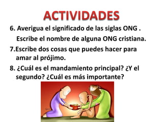 6. Averigua el significado de las siglas ONG .
Escribe el nombre de alguna ONG cristiana.
7.Escribe dos cosas que puedes hacer para
amar al prójimo.
8. ¿Cuál es el mandamiento principal? ¿Y el
segundo? ¿Cuál es más importante?
 
