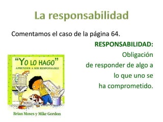 Comentamos el caso de la página 64.
RESPONSABILIDAD:
Obligación
de responder de algo a
lo que uno se
ha comprometido.
 