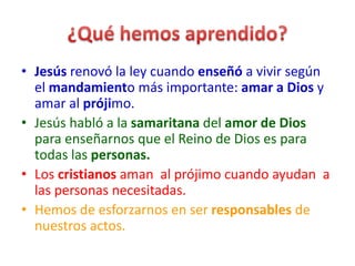 • Jesús renovó la ley cuando enseñó a vivir según
el mandamiento más importante: amar a Dios y
amar al prójimo.
• Jesús habló a la samaritana del amor de Dios
para enseñarnos que el Reino de Dios es para
todas las personas.
• Los cristianos aman al prójimo cuando ayudan a
las personas necesitadas.
• Hemos de esforzarnos en ser responsables de
nuestros actos.
 